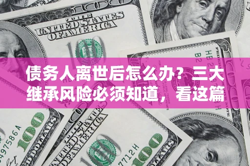 武汉债务人离世后怎么办？三大继承风险必须知道，看这篇就够了