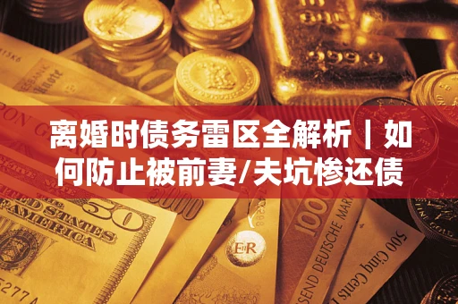 武汉离婚时债务雷区全解析｜如何防止被前妻/夫坑惨还债？